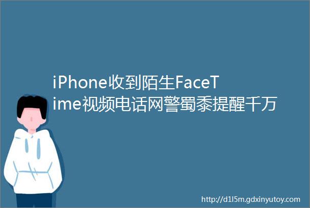 iPhone收到陌生FaceTime视频电话网警蜀黍提醒千万不要接
