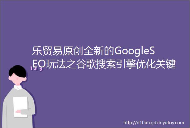 乐贸易原创全新的GoogleSEO玩法之谷歌搜索引擎优化关键词研究指南